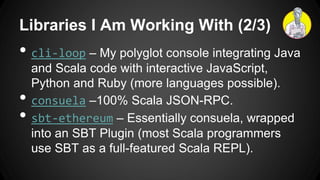 Libraries I Am Working With (2/3)
• cli-loop – My polyglot console integrating Java
and Scala code with interactive JavaScript,
Python and Ruby (more languages possible).
• consuela –100% Scala JSON-RPC.
• sbt-ethereum – Essentially consuela, wrapped
into an SBT Plugin (most Scala programmers
use SBT as a full-featured Scala REPL).
 