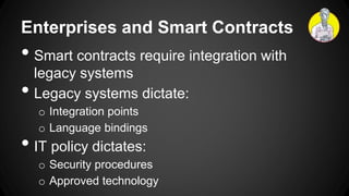 Enterprises and Smart Contracts
• Smart contracts require integration with
legacy systems
• Legacy systems dictate:
o Integration points
o Language bindings
• IT policy dictates:
o Security procedures
o Approved technology
 