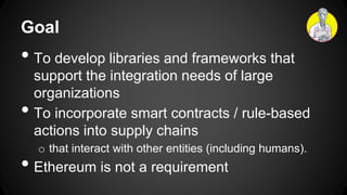 Goal
• To develop libraries and frameworks that
support the integration needs of large
organizations
• To incorporate smart contracts / rule-based
actions into supply chains
o that interact with other entities (including humans).
• Ethereum is not a requirement
 