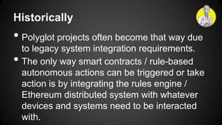 Historically
• Polyglot projects often become that way due
to legacy system integration requirements.
• The only way smart contracts / rule-based
autonomous actions can be triggered or take
action is by integrating the rules engine /
Ethereum distributed system with whatever
devices and systems need to be interacted
with.
 