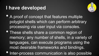 I have developed
• A proof of concept that features multiple
polyglot shells which can perform arbitrary
processing via user input via consoles.
• These shells share a common region of
memory; any number of shells, in a variety of
languages, can execute programs using the
most desirable frameworks and bindings.
• Inter-process communication is also possible
 