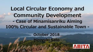 Local Circular Economy and
Community Development
- Case of Minamisanriku Aiming
100% Circular and Sustainable Town -
October 2018
Hiroyuki Sato
 
