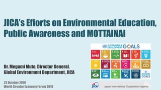 JICA’s Efforts on Environmental Education,
Public Awareness and MOTTAINAI
Dr. Megumi Muto, Director General,
Global Environment Department, JICA
23 October 2018
World Circular Economy Forum 2018
 