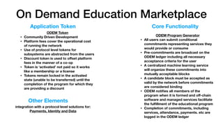On Demand Education Marketplace
ODEM Token
• Community Driven Development
• Platform fees cover the operational cost
of running the network
• Use of protocol level tokens for
subsystems are abstracted from the users
• Discount token is used to oﬀset platform
fees in the manner of a co-op
• Token is ‘activated’ not paid so it works
like a membership or a license
• Tokens remain locked in the activated
state (unable to be transferred) until the
completion of the program for which they
are providing a discount
ODEM Program Generator
• All users can submit conditional
commitments representing services they
would provide or consume
• Pre-commitments are broadcast on the
ODEM ledger including all necessary
acceptance criteria for the user
• A centralized machine learning service
will organize these commitments into
mutually acceptable blocks
• A candidate block must be accepted as
valid by the network before commitments
are considered binding
• ODEM notiﬁes all members of the
program when it is formed and oﬀ-chain
software and managed services facilitate
the fulﬁllment of the educational program
• Completion of commitments, including
services, attendance, payments. etc are
logged in the ODEM ledger
Application Token Core Functionality
Other Elements
integration with a protocol level solutions for:
Payments, Identity and Data
 