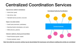 Centralized Coordination Services
“Gig-economy” platform marketplaces

• Airbnb (host, guest)

• Uber (driver, rider)

• Taskrabbit (service provider, consumer)

“legacy” two sided markets

• Credit Cards (merchants, cardholders)

• Operating Systems (developers, end users)

• HMOs (Doctors, patients)

“Attention” platforms, Sharing and Social Media 

• Twitter/Facebook (poster, reader)

• Youtube (uploader, viewer)
Centralized Authority Coordination
Central Authority
Note that while the economic activity may be decentralized the businesses and software enabling that activity are centralized
 