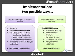 Implementation:
                   two possible ways…
 'Use Auth Package API’ Method    ‘Read LSASS Memory’ Method
           (less safe)                     (very safe)



• List LUIDs                      • Read LSASS Memory
• Run code inside LSASS.EXE          • Learn inner workings
• Call MSV1_0.DLL Functions          • Undocumented
    • AddPrimaryCredential              structures
    • GetPrimaryCredentials          • List Logon Sessions
    • DeletePrimaryCredential        • Find keys and friends
• No need to encrypt or decrypt      • Decrypt/Encrypt
  credentials                           credentials

• OS/Version ~independent         • OS/Version dependent
 