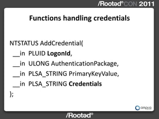 Functions handling credentials


NTSTATUS AddCredential(
  __in PLUID LogonId,
  __in ULONG AuthenticationPackage,
  __in PLSA_STRING PrimaryKeyValue,
  __in PLSA_STRING Credentials
);
 