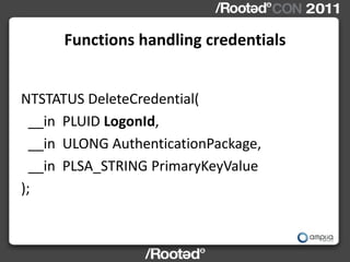 Functions handling credentials


NTSTATUS DeleteCredential(
  __in PLUID LogonId,
  __in ULONG AuthenticationPackage,
  __in PLSA_STRING PrimaryKeyValue
);
 