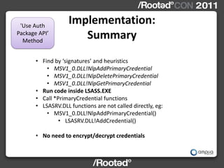 'Use Auth
                    Implementation:
Package API’
  Method
                       Summary
       • Find by ‘signatures’ and heuristics
           • MSV1_0.DLL!NlpAddPrimaryCredential
           • MSV1_0.DLL!NlpDeletePrimaryCredential
           • MSV1_0.DLL!NlpGetPrimaryCredential
       • Run code inside LSASS.EXE
       • Call *PrimaryCredential functions
       • LSASRV.DLL functions are not called directly, eg:
           • MSV1_0.DLL!NlpAddPrimaryCredential()
                • LSASRV.DLL!AddCredential()

       • No need to encrypt/decrypt credentials
 