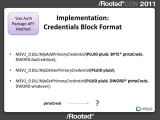 'Use Auth          Implementation:
 Package API’
   Method        Credentials Block Format


• MSV1_0.DLL!NlpAddPrimaryCredential(PLUID pluid, BYTE* ptrtoCreds,
  DWORD dwCredsSize);

• MSV1_0.DLL!NlpDeletePrimaryCredential(PLUID pluid);

• MSV1_0.DLL!NlpGetPrimaryCredential(PLUID pluid, DWORD* ptrtoCreds,
  DWORD whatever);


                 ptrtoCreds                ?
 