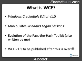 What is WCE?
• Windows Credentials Editor v1.0

• Manipulates Windows Logon Sessions

• Evolution of the Pass-the-Hash Toolkit (also
  written by me)

• WCE v1.1 to be published after this is over 
 