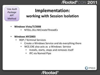 'Use Auth
 Package              Implementation:
   API’
 Method
               working with Session Isolation

   • Windows Vista/7/2008
         • NTDLL.DLL!NtCreateThreadEx

   • Windows XP/2003
     • RDP / Terminal Services
         • Create a Windows Service and do everything there
         • WCE.EXE also acts as a Windows Service
             • Installs, starts, stops and removes itself
             • IPC via Named Pipe
 