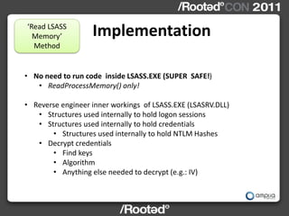 ‘Read LSASS
  Memory’          Implementation
  Method


• No need to run code inside LSASS.EXE (SUPER SAFE!)
   • ReadProcessMemory() only!

• Reverse engineer inner workings of LSASS.EXE (LSASRV.DLL)
   • Structures used internally to hold logon sessions
   • Structures used internally to hold credentials
       • Structures used internally to hold NTLM Hashes
   • Decrypt credentials
       • Find keys
       • Algorithm
       • Anything else needed to decrypt (e.g.: IV)
 