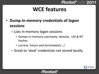 WCE features
• Dump in-memory credentials of logon
  sessions
  – Lists in-memory logon sessions
     • Dumps in-memory username, domain, LM & NT
       hashes
     • current, future and terminated (…)
  – Great to ‘steal’ credentials not stored locally
 