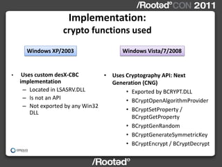 Implementation:
                   crypto functions used
      Windows XP/2003                   Windows Vista/7/2008


•    Uses custom desX-CBC        • Uses Cryptography API: Next
    implementation                 Generation (CNG)
     – Located in LSASRV.DLL            • Exported by BCRYPT.DLL
     – Is not an API                    • BCryptOpenAlgorithmProvider
     – Not exported by any Win32
                                        • BCryptSetProperty /
        DLL
                                          BCryptGetProperty
                                        • BCryptGenRandom
                                        • BCryptGenerateSymmetricKey
                                        • BCryptEncrypt / BCryptDecrypt
 