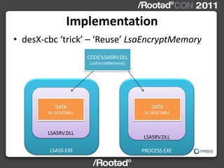 Implementation
• desX-cbc ‘trick’ – ‘Reuse’ LsaEncryptMemory
                        CODE!LSASRV.DLL
                         LsaEncrptMemory()




           DATA                                  DATA
        IV, DESXTABLE                         IV, DESXTABLE



        LSASRV.DLL
                                             LSASRV.DLL

        LSASS.EXE                            PROCESS.EXE
 