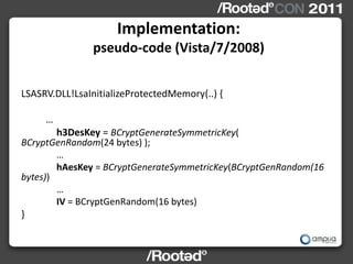 Implementation:
                pseudo-code (Vista/7/2008)


LSASRV.DLL!LsaInitializeProtectedMemory(..) {

     …
        h3DesKey = BCryptGenerateSymmetricKey(
BCryptGenRandom(24 bytes) );
        …
        hAesKey = BCryptGenerateSymmetricKey(BCryptGenRandom(16
bytes))
        …
        IV = BCryptGenRandom(16 bytes)
}
 