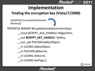 Implementation
   Finding the encryption key (Vista/7/2008)
  LSASRV.DLL!LsaInitializeProtected
  Memory()
NTSTATUS WINAPI BCryptGenerateSymmetricKey(
      __inout BCRYPT_ALG_HANDLE hAlgorithm,
      __out BCRYPT_KEY_HANDLE *phKey,
      __out_opt PUCHAR pbKeyObject,
      __in ULONG cbKeyObject,
      __in PUCHAR pbSecret,
      __in ULONG cbSecret,
      __in ULONG dwFlags );
 