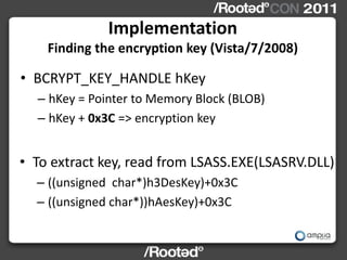 Implementation
    Finding the encryption key (Vista/7/2008)

• BCRYPT_KEY_HANDLE hKey
  – hKey = Pointer to Memory Block (BLOB)
  – hKey + 0x3C => encryption key


• To extract key, read from LSASS.EXE(LSASRV.DLL)
  – ((unsigned char*)h3DesKey)+0x3C
  – ((unsigned char*))hAesKey)+0x3C
 