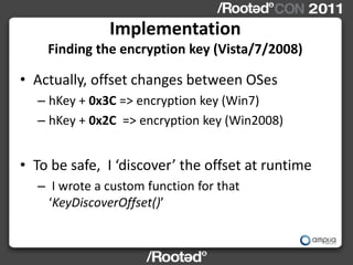 Implementation
    Finding the encryption key (Vista/7/2008)

• Actually, offset changes between OSes
  – hKey + 0x3C => encryption key (Win7)
  – hKey + 0x2C => encryption key (Win2008)


• To be safe, I ‘discover’ the offset at runtime
  – I wrote a custom function for that
    ‘KeyDiscoverOffset()’
 