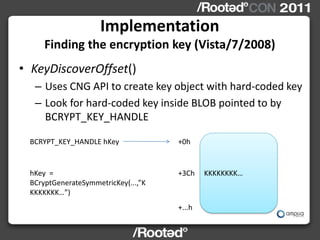 Implementation
     Finding the encryption key (Vista/7/2008)
• KeyDiscoverOffset()
  – Uses CNG API to create key object with hard-coded key
  – Look for hard-coded key inside BLOB pointed to by
    BCRYPT_KEY_HANDLE

 BCRYPT_KEY_HANDLE hKey              +0h


 hKey =                              +3Ch    KKKKKKKK…
 BCryptGenerateSymmetricKey(...,”K
 KKKKKKK…”)
                                     +...h
 