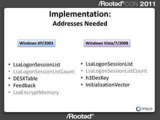 Implementation:
                    Addresses Needed

      Windows XP/2003              Windows Vista/7/2008



•   LsaLogonSessionList        •   LsaLogonSessionList
•   LsaLogonSessionListCount   •   LsaLogonSessionListCount
•   DESXTable                  •   h3DesKey
•   Feedback                   •   InitializationVector
•   LsaEncryptMemory
 