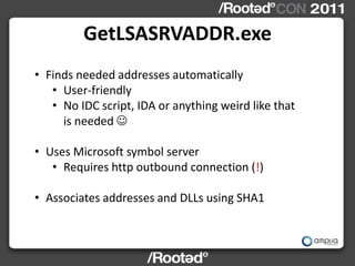 GetLSASRVADDR.exe
• Finds needed addresses automatically
   • User-friendly
   • No IDC script, IDA or anything weird like that
     is needed 

• Uses Microsoft symbol server
   • Requires http outbound connection (!)

• Associates addresses and DLLs using SHA1
 