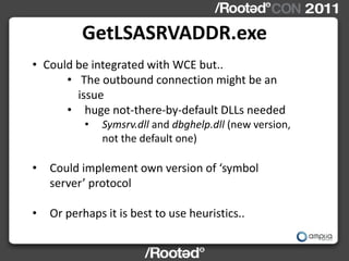 GetLSASRVADDR.exe
• Could be integrated with WCE but..
      • The outbound connection might be an
        issue
      • huge not-there-by-default DLLs needed
           •   Symsrv.dll and dbghelp.dll (new version,
               not the default one)

•   Could implement own version of ‘symbol
    server’ protocol

•   Or perhaps it is best to use heuristics..
 