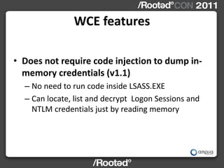 WCE features

• Does not require code injection to dump in-
  memory credentials (v1.1)
  – No need to run code inside LSASS.EXE
  – Can locate, list and decrypt Logon Sessions and
    NTLM credentials just by reading memory
 