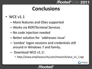 Conclusions
• WCE v1.1
  – More features and OSes supported
  – Works via RDP/Terminal Services
  – No code injection needed
  – Better solution for ‘addresses issue’
  – ‘zombie’ logon sessions and credentials still
    around in Windows 7 and family..
  – Download WCE v1.1!
     • http://www.ampliasecurity.com/research/wce_v1_1.tgz
 