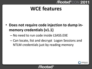 WCE features

• Does not require code injection to dump in-
  memory credentials (v1.1)
  – No need to run code inside LSA...