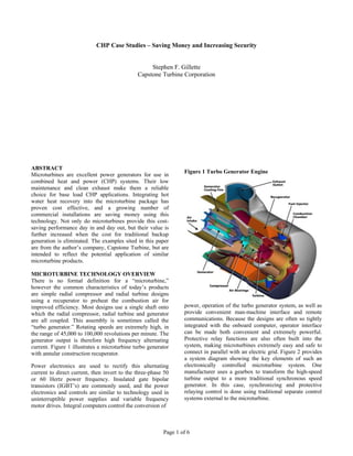 Page 1 of 6
CHP Case Studies – Saving Money and Increasing Security
Stephen F. Gillette
Capstone Turbine Corporation
ABSTRACT
Microturbines are excellent power generators for use in
combined heat and power (CHP) systems. Their low
maintenance and clean exhaust make them a reliable
choice for base load CHP applications. Integrating hot
water heat recovery into the microturbine package has
proven cost effective, and a growing number of
commercial installations are saving money using this
technology. Not only do microturbines provide this cost-
saving performance day in and day out, but their value is
further increased when the cost for traditional backup
generation is eliminated. The examples sited in this paper
are from the author’s company, Capstone Turbine, but are
intended to reflect the potential application of similar
microturbine products.
MICROTURBINE TECHNOLOGY OVERVIEW
There is no formal definition for a “microturbine,”
however the common characteristics of today’s products
are simple radial compressor and radial turbine designs
using a recuperator to preheat the combustion air for
improved efficiency. Most designs use a single shaft onto
which the radial compressor, radial turbine and generator
are all coupled. This assembly is sometimes called the
“turbo generator.” Rotating speeds are extremely high, in
the range of 45,000 to 100,000 revolutions per minute. The
generator output is therefore high frequency alternating
current. Figure 1 illustrates a microturbine turbo generator
with annular construction recuperator.
Power electronics are used to rectify this alternating
current to direct current, then invert to the three-phase 50
or 60 Hertz power frequency. Insulated gate bipolar
transistors (IGBT’s) are commonly used, and the power
electronics and controls are similar to technology used in
uninterruptible power supplies and variable frequency
motor drives. Integral computers control the conversion of
Figure 1 Turbo Generator Engine
power, operation of the turbo generator system, as well as
provide convenient man-machine interface and remote
communications. Because the designs are often so tightly
integrated with the onboard computer, operator interface
can be made both convenient and extremely powerful.
Protective relay functions are also often built into the
system, making microturbines extremely easy and safe to
connect in parallel with an electric grid. Figure 2 provides
a system diagram showing the key elements of such an
electronically controlled microturbine system. One
manufacturer uses a gearbox to transform the high-speed
turbine output to a more traditional synchronous speed
generator. In this case, synchronizing and protective
relaying control is done using traditional separate control
systems external to the microturbine.
 