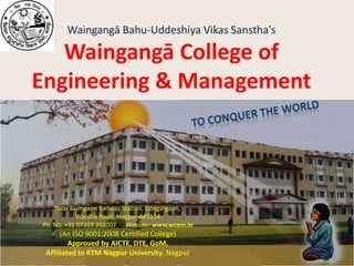 Waingangā Bahu-Uddeshiya Vikas Sanstha'sWaingangā College of Engineering & Management to Conquer the world Near Gumgaon Railway Station, Dongargaon,  Wardha Road. Nagpur-441114 Ph. No. +91 07103 202007      Website: www.wcem.in (An ISO 9001:2008 Certified College) Approved by AICTE, DTE, GoM, Affiliated to RTM Nagpur University, Nagpur 