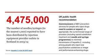 The number of needles/syringes (to
the nearest 1,000) reported to have
been distributed by injection
equipment provider outlets in
Scotland in 2013/14
4,475,000
Source: Hepatitis C in the UK 2015 report
UK public health
recommendation
Commissioners of BBV prevention
services for people who inject drugs
need to sustain or expand, as
appropriate, the current broad range of
provision (including opioid substitution
treatment and needle and syringe
programmes) to minimise
transmission of hepatitis C, including
among people who inject new
psychoactive substances or image
and performance-enhancing drugs.
 