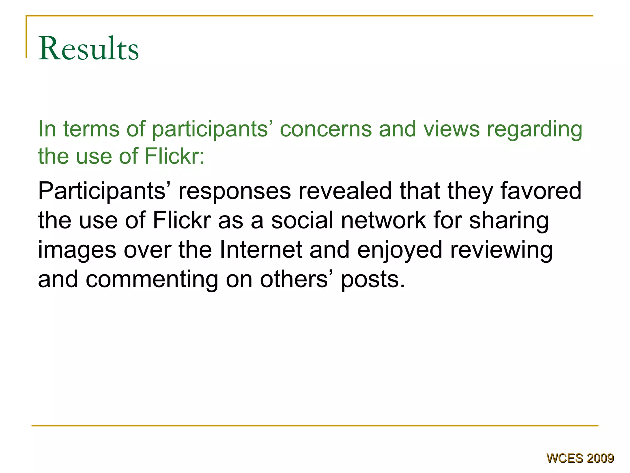 Results In terms of participants’ concerns and views regarding the use of Flickr: Participants’ responses revealed that they favored the use of Flickr as a social network for sharing images over the Internet and enjoyed reviewing and commenting on others’ posts . WCES 2009 