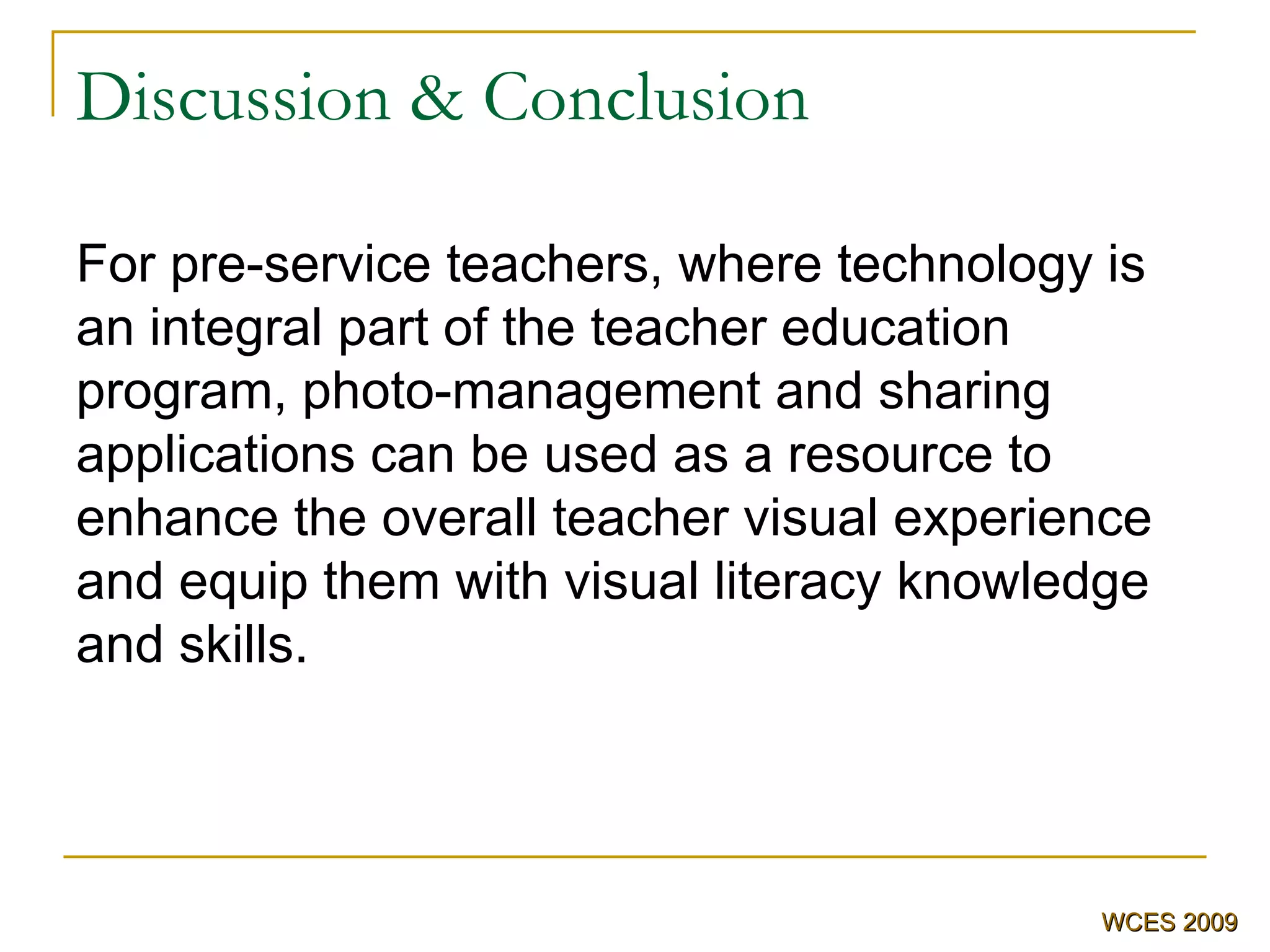 Discussion & Conclusion For pre-service teachers, where technology is an integral part of the teacher education program, photo-management and sharing applications can be used as a resource to enhance the overall teacher visual experience and equip them with visual literacy knowledge and skills.   WCES 2009 