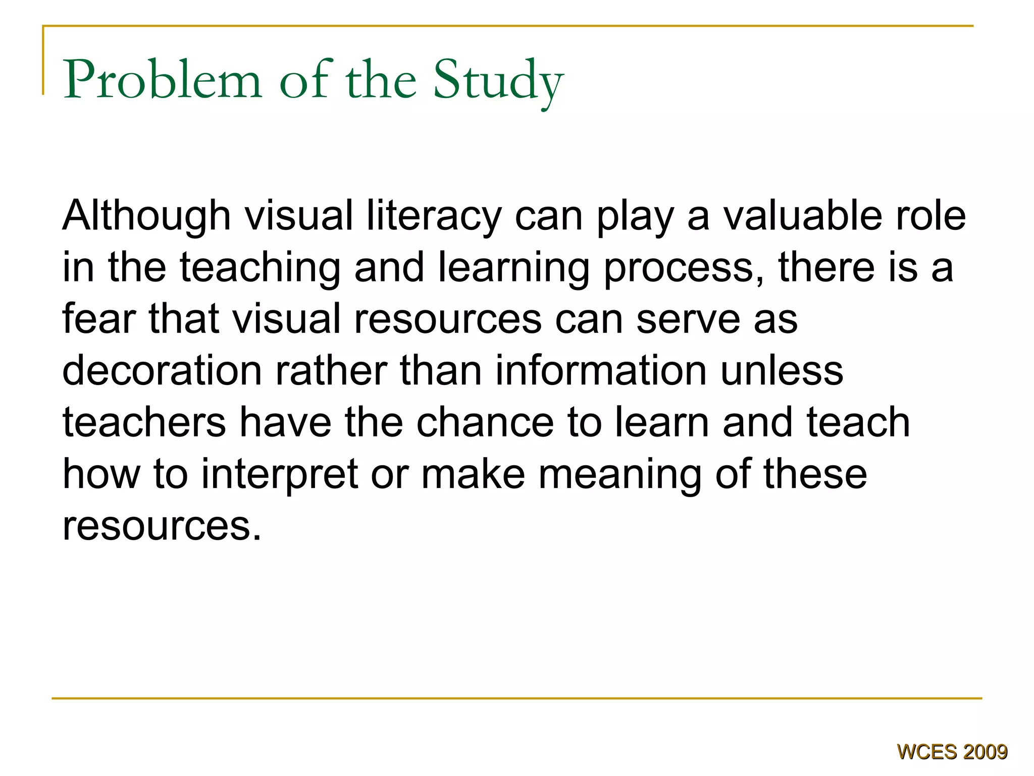 Problem of the Study Although visual literacy can play a valuable role in the teaching and learning process, there is a fear that visual resources can serve as decoration rather than information unless teachers have the chance to learn and teach how to interpret or make meaning of these resources . WCES 2009 