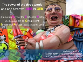 The power of the three words
and one acronym: OER vs OER
(I’m not an Ogre of the Enchanted Realm
of cyberspace. I’m an Omnipresent
Educational Rescuer - because I use the OER!)
photocredit: http://www.flickr.com/photos/99353930@N00/4742226415/in/set-72157623425016221
oral presentation by
Carmen HOLOTESCU & Gabriela GROSSECK
at 6th World Conference on Educational Sciences
06-09 February 2014, Malta
 