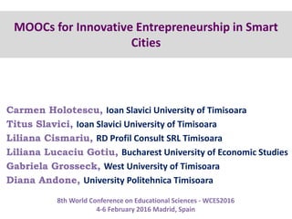 MOOCs for Innovative Entrepreneurship in Smart
Cities
Carmen Holotescu, Ioan Slavici University of Timisoara, Romania
8th World Conference on Educational Sciences - WCES2016
4-6 February 2016 Madrid, Spain
 