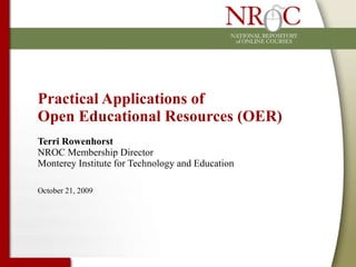 Practical Applications of  Open Educational Resources (OER) Terri Rowenhorst NROC Membership Director Monterey Institute for Technology and Education October 21, 2009 