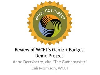 Review	
  of	
  WCET’s	
  Game	
  +	
  Badges	
  
               Demo	
  Project	
  
Anne	
  Derryberry,	
  aka	
  “The	
  Gamemaster”	
  
            Cali	
  Morrison,	
  WCET	
  
 