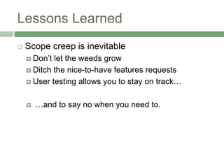 Lessons Learned
 Scope creep is inevitable
 Don’t let the weeds grow
 Ditch the nice-to-have features requests
 User testing allows you to stay on track…
 …and to say no when you need to.
 