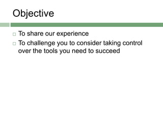 Objective
 To share our experience
 To challenge you to consider taking control
over the tools you need to succeed
 