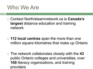 Who We Are
 Contact North/elearnnetwork.ca is Canada’s
largest distance education and training
network
 112 local centres span the more than one
million square kilometres that make up Ontario
 The network collaborates closely with the 43
public Ontario colleges and universities, over
100 literacy organizations, and training
providers
 