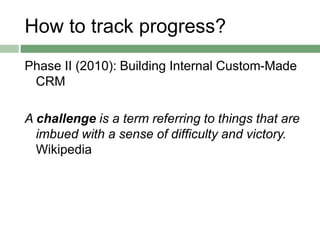 How to track progress?
Phase II (2010): Building Internal Custom-Made
CRM
A challenge is a term referring to things that are
imbued with a sense of difficulty and victory.
Wikipedia
 