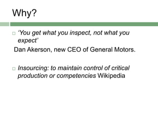 Why?
 ‘You get what you inspect, not what you
expect’
Dan Akerson, new CEO of General Motors.
 Insourcing: to maintain control of critical
production or competencies Wikipedia
 
