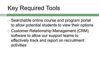 Key Required Tools
 Searchable online course and program portal
to allow potential students to view their options
 Customer Relationship Management (CRM)
software to allow our support teams to
effectively track and report on recruitment
activities
 