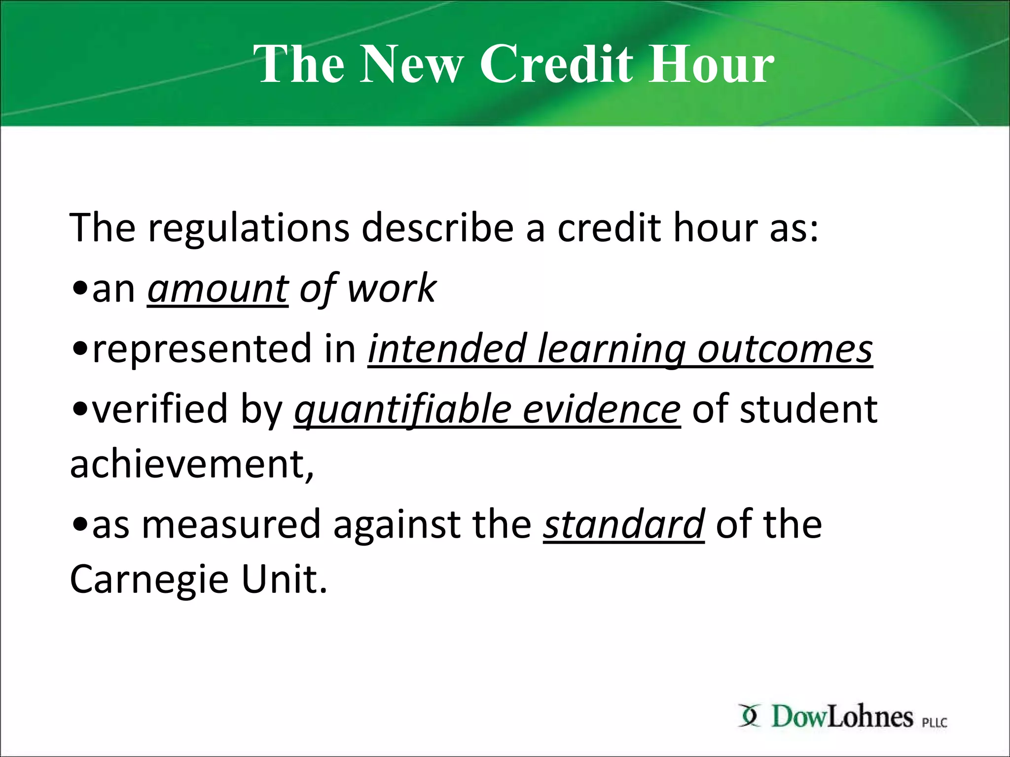 The New Credit Hour The regulations describe a credit hour as:  an  amount  of work  represented in  intended learning outcomes   verified by  quantifiable evidence   of student achievement,  as measured against the  standard  of the Carnegie Unit. 