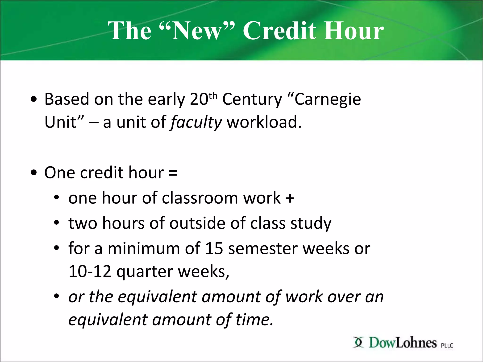 The “New” Credit Hour Based on the early 20 th  Century “Carnegie Unit” – a unit of  faculty  workload. One credit hour  =   one hour of classroom work  +   two hours of outside of class study  for a minimum of 15 semester weeks or  10-12 quarter weeks,  or the equivalent amount of work over an equivalent amount of time. 