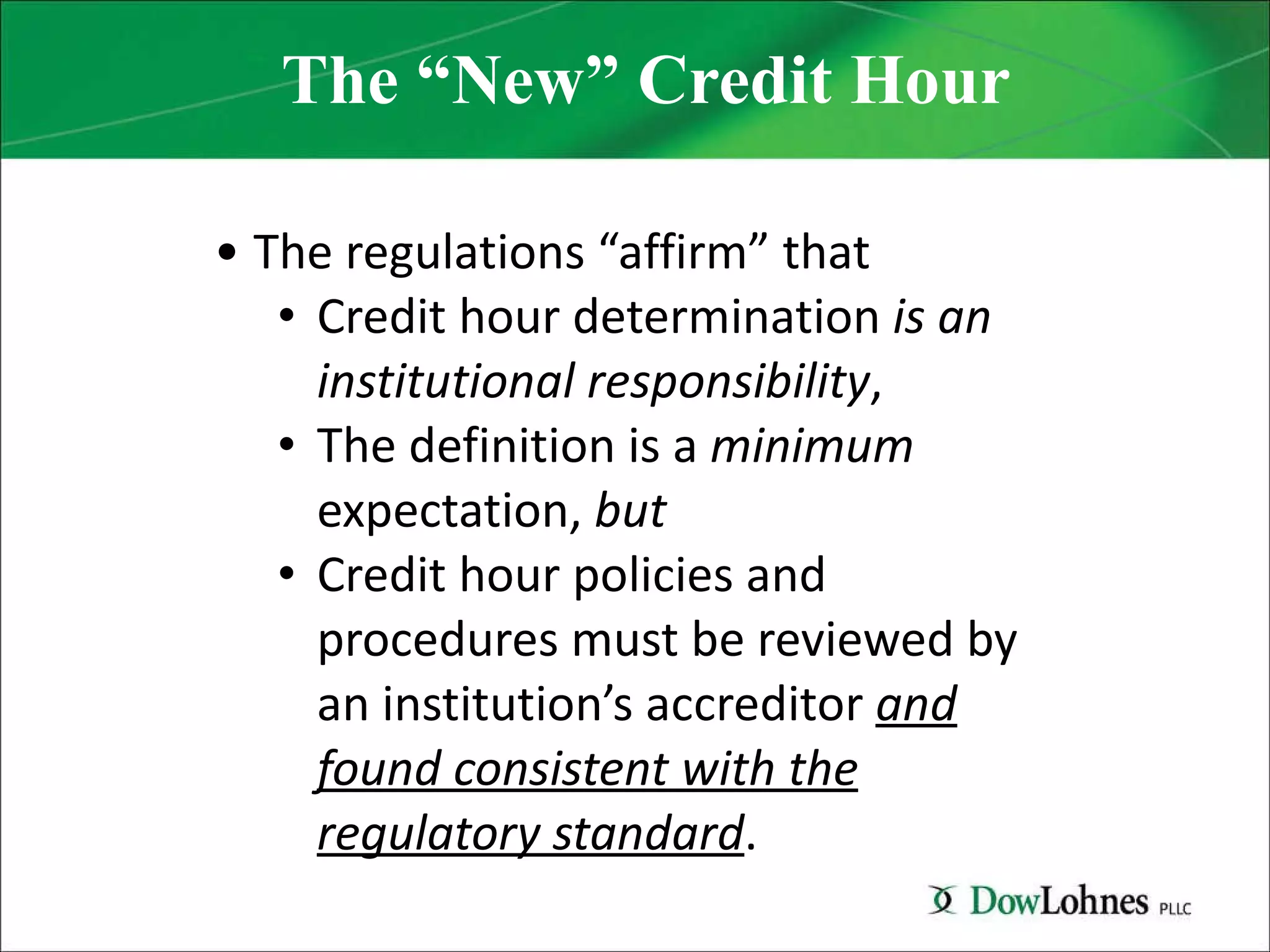 The “New” Credit Hour The regulations “affirm” that  Credit hour determination  is an institutional responsibility , The definition is a  minimum  expectation,  but Credit hour policies and procedures must be reviewed by an institution’s accreditor  and found consistent with the regulatory standard . 